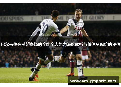 巴尔韦德在英超赛场的全能个人能力深度解析与价值呈现价值评估 巴尔韦德在英超赛场的全能个人能力深度解析与价值呈现价值评估