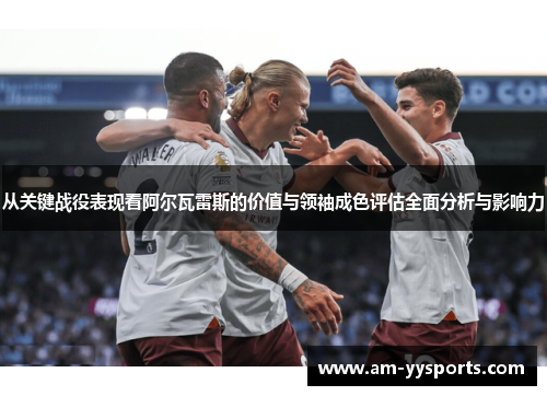 从关键战役表现看阿尔瓦雷斯的价值与领袖成色评估全面分析与影响力