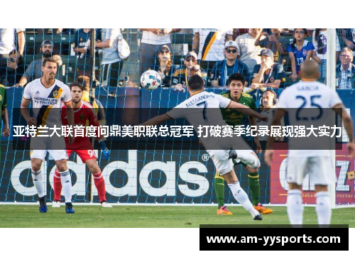 亚特兰大联首度问鼎美职联总冠军 打破赛季纪录展现强大实力