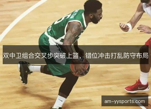 双中卫组合交叉步突破上篮,错位冲击打乱防守布局 双中卫组合交叉步突破上篮,错位冲击打乱防守布局